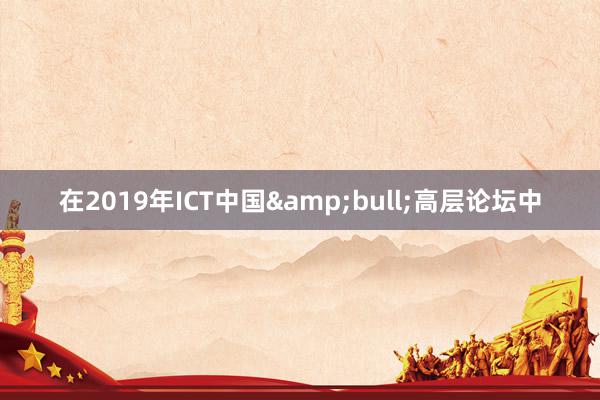 在2019年ICT中国&bull;高层论坛中